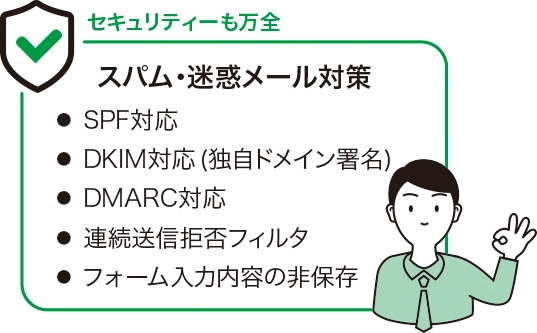セキュリティも万全なスパム・迷惑メール対策
・SPF対応
・DKIM対応（独自ドメイン署名）
・DMARC対応
・連続送信拒否フィルタ
・フォーム入力内容の非保存